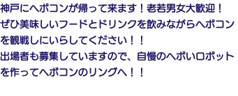神戸にヘボコンが帰って来ます！老若男女大歓迎！ ぜひ美味しいフードとドリンクを飲みながらヘボコンを観戦しにいらしてください！！ 出場者も募集していますので、自慢のヘボいロボットを作ってヘボコンのリングへ！！ 