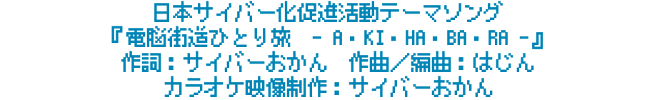 日本サイバー化促進活動テーマソング 『電脳街道ひとり旅　- A・KI・HA・BA・RA -』 作詞：サイバーおかん　作曲／編曲：はじん　 カラオケ映像制作：サイバーおかん
